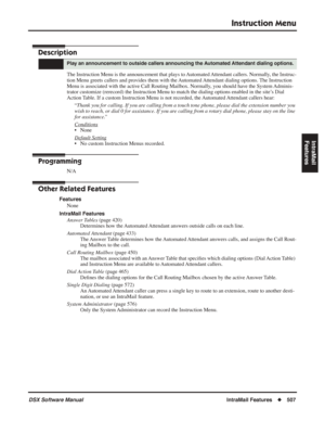 Page 537
Instruction Menu
DSX Software ManualIntraMail Features◆507
IntraMail 
Features
Instruction Menu
Description
The Instruction Menu is the announcement that plays to Automated Attendant callers. Normally, the Instruc-
tion Menu greets callers and provides them with the Automated Attendant dialing options. The Instruction 
Menu is associated with the active Call Routing Mailbox. Normally, you should have the System Adminis-
trator customize (rerecord) the Instruction Menu to match the dialing \
options...