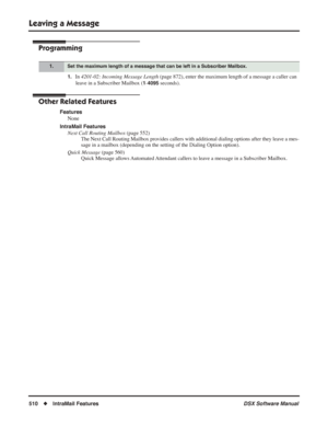 Page 540
Leaving a Message
510◆IntraMail Features DSX Software Manual
Programming
1.In 4201-02: Incoming Message Length  (page 872), enter the maximum length of a message a caller can 
leave in a Subscriber Mailbox (
1-4095 seconds).
Other Related Features
Features None
IntraMail Features Next Call Routing Mailbox  (page 552)
The Next Call Routing Mailbox provides callers with additional dialing options after they leave a mes-
sage in a mailbox (depending on the setting of the Dialing Option optio\
n).
Quick...