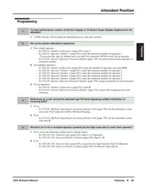 Page 55
Attendant Position
DSX Software ManualFeatures◆25
Features
Programming
1.A DSS Console will also help the attendant process calls more quickly.
1.For a single operator:
- In  1501-01: Number of Operators  (page 652), enter 
1.
- In  1502-01: Operator Number 1  (page 653), enter the extension number for operator 1.
- If you omit this step, by default users can dial 0 for extension 300 bit it won’t be an operator.
- In  2114-03: Station’s Operator Extension Number  (page 744), for each extension enter...