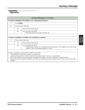 Page 541
Leaving a Message
DSX Software ManualIntraMail Features◆511
IntraMail 
Features
Operation
Leaving a Message for a Co-worker
To leave a message in the mailbox of an unanswered extension: 1.
Press V-MAIL.
2.Do one of the following.
a.Leave message and hang up.
b.Leave message and dial #.
• Dialing 
# sends the message and hangs up.
To leave a message in a mailbox from outside the company:
1.
Do one of the following.
a.Leave message and hang up.
b.Leave message and dial #.
• Dialing 
# may provide you with...