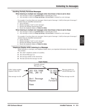 Page 543
Listening to Messages
DSX Software ManualIntraMail Features◆513
IntraMail 
Features
Handling Partially Reviewed Messages
When listening to multiple new messages when Auto Erase or Save is set to  Save:
❥Any message to which you  partially listen is automatically saved.
❥Any message to which you  hang up during or do not listen  is retained as a new message.
For example, if you have three new messages, listen to part of message 1, dial 
L to hear part of message 2 
and then hang up, IntraMail...