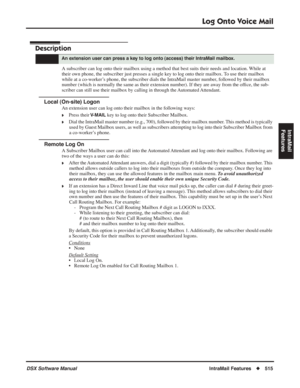 Page 545
Log Onto Voice Mail
DSX Software ManualIntraMail Features◆515
IntraMail 
Features
Log Onto Voice Mail
Description
A subscriber can log onto their mailbox using a method that best suits t\
heir needs and location. While at 
their own phone, the subscriber just presses a single key to log onto their mailbox. To use their mailbox 
while at a co-worker’s phone, the subscriber dials the IntraMail master number, followed by their mailbox 
number (which is normally the same as their extension number). If they...
