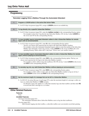 Page 546
Log Onto Voice Mail
516◆IntraMail Features DSX Software Manual
Programming
Remotely Logging Onto a Mailbox Through the Automated Attendant
1.In 4231-Digit Assignment  (page 901), assign a LOGON action to an available key.
1.In 4231-Digit Assignment  (page 901), enter the mailbox number in the corresponding Routing option.
- For example, to have key 4 log directly into 
Subscriber Mailbox 305, for key 4 enter LOGON for 
the  Action  and 305 for the corresponding  Routing.
1.In 4231-Digit Assignment...