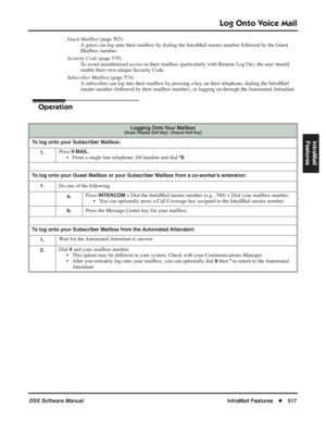 Page 547
Log Onto Voice Mail
DSX Software ManualIntraMail Features◆517
IntraMail 
Features
Guest Mailbox  (page 503)
A guest can log onto their mailbox by dialing the IntraMail master numbe\
r followed by the Guest 
Mailbox number.
Security Code  (page 570)
To avoid unauthorized access to their mailbox (particularly with Remote Log \
On), the user should 
enable their own unique Security Code.
Subscriber Mailbox  (page 574)
A subscriber can log into their mailbox by pressing a key on their telephone, dialing the...