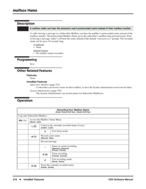 Page 548
Mailbox Name
518◆IntraMail Features DSX Software Manual
Mailbox Name
Description
A caller leaving a message in a Subscriber Mailbox can hear the mailbox’s prerecorded name instead of the 
mailbox number. The prerecorded Mailbox Name gives the subscriber’s mailbox that personal touch. Prior 
to leaving a message, caller’s will hear the name instead of the default “extension xxx” prompt. The recorded 
name can be up to 10 seconds long.
Conditions
• None
Default Setting
• No mailbox names recorded....