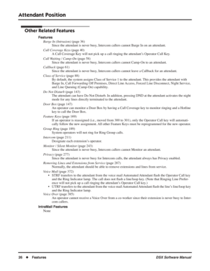 Page 56
Attendant Position
26◆Features DSX Software Manual
Other Related Features
Features
Barge In (Intrusion)  (page 36)
Since the attendant is never busy, Intercom callers cannot Barge In on an attendant.
Call Coverage Keys  (page 40)
A Call Coverage Key will not pick up a call ringing the attendant’s Operator Call Key.
Call Waiting / Camp-On  (page 58)
Since the attendant is never busy, Intercom callers cannot Camp-On to an attendant.
Callback  (page 61)
Since the attendant is never busy, Intercom callers...