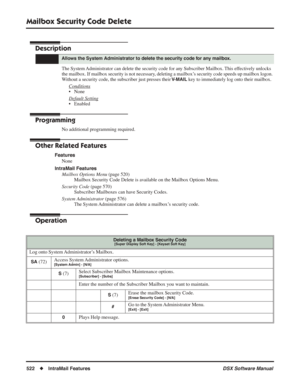 Page 552
Mailbox Security Code Delete
522◆IntraMail Features DSX Software Manual
Mailbox Security Code Delete
Description
The System Administrator can delete the security code for any Subscriber Mailbox. This effectively unlocks 
the mailbox. If mailbox security is not necessary, deleting a mailbox’s security code speeds up mailbox logon. 
Without a security code, the subscriber just presses their 
V-MAIL key to immediately log onto their mailbox.
Conditions
• None
Default Setting
• Enabled
Programming
No...