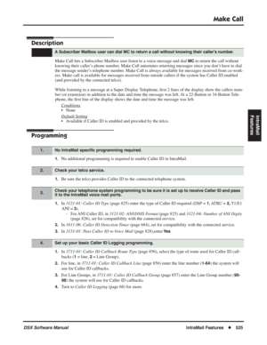 Page 555
Make Call
DSX Software ManualIntraMail Features◆525
IntraMail 
Features
Make Call
Description
Make Call lets a Subscriber Mailbox user listen to a voice message and dial MC to return the call without 
knowing their caller’s phone number. Make Call automates returning messages since you don’t have to dial 
the message sender’s telephone number. Make Call is always available for messages received from co-work-
ers. Make call is available for messages received from outside callers if the system has Caller...
