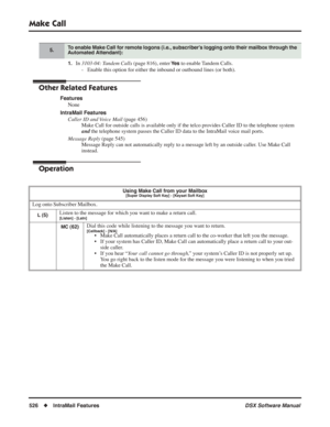 Page 556
Make Call
526◆IntraMail Features DSX Software Manual
1.In 3103-04: Tandem Calls  (page 816), enter Ye s to enable Tandem Calls.
- Enable this option for either the inbound or outbound lines (or both).\
Other Related Features
Features None
IntraMail Features Caller ID and Voice Mail  (page 456)
Make Call for outside calls is available only if the telco provides Caller ID to the telephone system 
and  the telephone system passes the Caller ID data to the IntraMail voice mail ports.
Message Reply  (page...