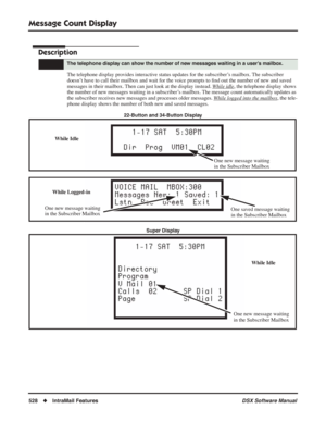 Page 558
Message Count Display
528◆IntraMail Features DSX Software Manual
Message Count Display
Description
The telephone display provides interactive status updates for the subscriber’s mailbox. The subscriber 
doesn’t have to call their mailbox and wait for the voice prompts to ﬁnd out the number of new and saved 
messages in their mailbox. Then can just look at the display instead.  While idle
, the telephone display shows 
the number of new messages waiting in a subscriber’s mailbox. The message count...