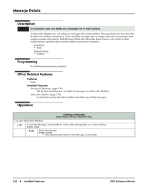 Page 560
Message Delete
530◆IntraMail Features DSX Software Manual
Message Delete
Description
A Subscriber Mailbox user can delete any messages left in their mailbox. Message Delete lets the subscriber 
do their own mailbox maintenance. They can delete messages they no longer need and save messages that 
contain essential information. With Message Delete, the subscriber doesn’t have to rely on the System 
Administrator to perform these routine mailbox maintenance functions.
Conditions
• None
Default Setting
•...