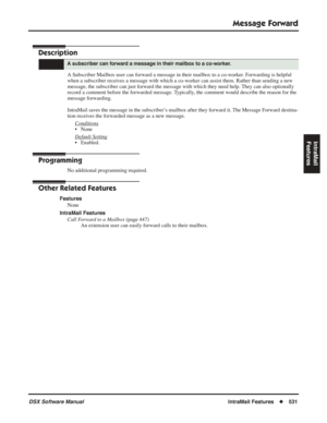 Page 561
Message Forward
DSX Software ManualIntraMail Features◆531
IntraMail 
Features
Message Forward
Description
A Subscriber Mailbox user can forward a message in their mailbox to a co-worker. Forwarding is helpful 
when a subscriber receives a message with which a co-worker can assist them. Rather than sending a new 
message, the subscriber can just forward the message with which they need help. They can also optionally 
record a comment before the forwarded message. Typically, the comment would describe the...