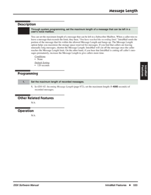 Page 563
Message Length
DSX Software ManualIntraMail Features◆533
IntraMail 
Features
Message Length
Description
You can set the maximum length of a message that can be left in a Subscri\
ber Mailbox. When a caller tries to 
leave a message that exceeds the limit, they hear, “ You have reached the recording limit.” IntraMail sends the 
portion of the message that  ﬁts within the allowed Message Length and hangs up. The Message Length 
option helps you maximize the storage space reserved for messages. If you  ﬁnd...