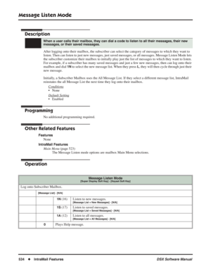 Page 564
Message Listen Mode
534◆IntraMail Features DSX Software Manual
Message Listen Mode
Description
After logging onto their mailbox, the subscriber can select the category of messages to which they want to 
listen. Then can listen to just new messages, just saved messages, or all messages. Message Listen Mode lets 
the subscriber customize their mailbox to initially play just the list o\
f messages to which they want to listen. 
For example, if a subscriber has many saved messages and just a few new...