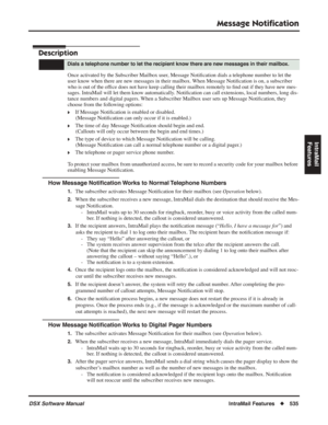 Page 565
Message Notiﬁcation
DSX Software ManualIntraMail Features◆535
IntraMail 
Features
Message Noti ﬁcation
Description
Once activated by the Subscriber Mailbox user, Message Noti ﬁcation dials a telephone number to let the 
user know when there are new messages in their mailbox. When Message Noti ﬁcation is on, a subscriber 
who is out of the of ﬁce does not have keep calling their mailbox remotely to  ﬁnd out if they have new mes-
sages. IntraMail will let them know automatically. Noti ﬁcation can call...