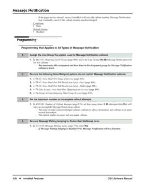 Page 566
Message Notiﬁcation
536◆IntraMail Features DSX Software Manual
- If the pager service doesn’t answer, IntraMail will retry the callout number. Message Noti ﬁcation 
may eventually cancel if the callout remains unacknowledged.
Conditions
• None
Default Setting
• Disabled
Programming
Programming that Applies to All Types of Message Noti ﬁcation
1.In  4112-01: Outgoing Dial 9 Group  (page 868), select the Line Group (90-98) Message Notiﬁcation will 
use for callouts. -  You must make this assignment and...