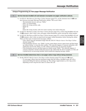 Page 567
Message Notiﬁcation
DSX Software ManualIntraMail Features◆537
IntraMail 
Features
Unique Programming for Non-pager Message Noti ﬁcation
1.In  4202-01: Wait Between Non-Pager Callout Attempts  (page 873), set the minimum time (1-255 min-
utes) between non-pager Message Noti ﬁcation callouts. This occurs when:
- The destination answers and says “Hello,” 
- Dials 1 to acknowledge,
- Enters the wrong security code,
- Hangs up. OR
Enters the wrong security code twice more (causing voice mail to hang up)....