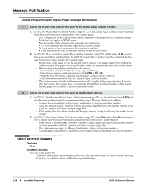 Page 568
Message Notiﬁcation
538◆IntraMail Features DSX Software Manual
Unique Programming for Digital Pager Message Notiﬁcation
1.In  4202-08: Digital Pager Callback Number  (page 877), set the Digital Pager Callback Number  portion 
of the Message Noti ﬁcation callout number for a digital pager.
- This is the portion of the callout number that is appended to the pager \
service telephone number.
- By default, this option is  X*M#, where:
X  is the number of the extension that generated the noti ﬁcation.
*  is...