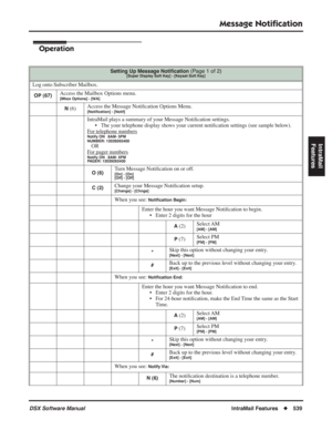 Page 569
Message Notiﬁcation
DSX Software ManualIntraMail Features◆539
IntraMail 
Features
Operation
Setting Up Message Noti ﬁcation (Page 1 of 2)[Super Display Soft Key] - [Keyset Soft Key]
Log onto Subscriber Mailbox.
OP (67)Access the Mailbox Options menu.[Mbox Options] - [N/A]
N (6) Access the Message Noti
ﬁcation Options Menu.[Noti ﬁcation] - [Notif]
IntraMail plays a summary of your Message Noti ﬁcation settings.
• The your telephone display shows your current noti ﬁcation settings (see sample below).
F
or...