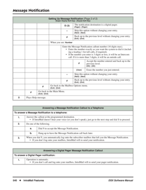 Page 570
Message Notiﬁcation
540◆IntraMail Features DSX Software Manual
D (3)The notiﬁcation destination is a digital pager.[Pager] - [Pager]
*Skip this option without changing your entry.[Next] - [Next]
#Back up to the previous level without changing your entry.[Exit] - [Exit]
When you see: Number
Enter the Message Noti ﬁcation callout number (16 digits max).
• Enter the number exactly as you want the system to dial it (includ- ing a leading 1 for toll calls, if required).
• If the number you enter is 3 digits...