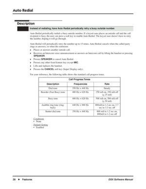 Page 58
Auto Redial
28◆Features DSX Software Manual
Auto Redial
Description
Auto Redial periodically redials a busy outside number. If a keyset user places an outside call and the call 
recipient is busy, the user can press a soft key to enable Auto Redial. The keyset user doesn’t have to retry 
the number, hoping it will go through.
Auto Redial will periodically retry the number up to 15 times. Auto Redial cancels when the called party 
rings or answers, or when the extension:
❥Places or answers another...