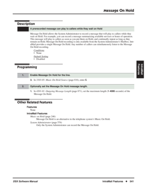 Page 571
Message On Hold
DSX Software ManualIntraMail Features◆541
IntraMail 
Features
Message On Hold
Description
Message On Hold allows the System Administrator to record a message that will play to callers while they 
wait on Hold. For example, you can record a message summarizing available services or hours of operation. 
This message will play to callers as soon as you put them on Hold, and c\
ontinually repeat as long as they 
remain on Hold. Message On Hold recording is only available from the System...