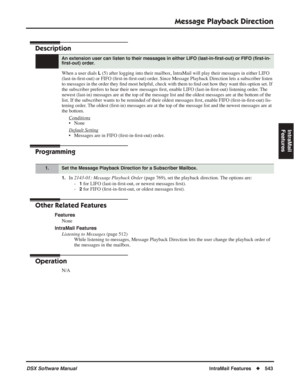 Page 573
Message Playback Direction
DSX Software ManualIntraMail Features◆543
IntraMail 
Features
Message Playback Direction
Description
When a user dials L (5) after logging into their mailbox, IntraMail will play their messa\
ges in either LIFO 
(last-in- ﬁrst-out) or FIFO ( ﬁrst-in- ﬁrst-out) order. Since Message Playback Direction lets a subscriber listen 
to messages in the order they  ﬁnd most helpful, check with them to  ﬁnd out how they want this option set. If 
the subscriber prefers to hear their new...