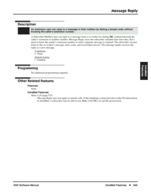 Page 575
Message Reply
DSX Software ManualIntraMail Features◆545
IntraMail 
Features
Message Reply
Description
A Subscriber Mailbox user can reply to a message from a co-worker by dialing RE, without knowing the 
caller’s extension or mailbox number. Message Reply saves the subscriber valuable time since they don’t 
need to know the sender’s extension number or send a separate message to respond. The subscriber can just 
listen to the co-worker’s message, dial a code, and record their answer. The message sender...