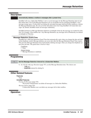 Page 577
Message Retention
DSX Software ManualIntraMail Features◆547
IntraMail 
Features
Message Retention
Description
IntraMail will save a Subscriber Mailbox’s new or saved messages for the Message Retention interval and 
then delete them. You’ll  ﬁnd Message Retention to be an invaluable tool for managing IntraMail’s voice 
message storage space. If subscribers are letting old, unwanted messages build up in their mailboxes, shorten 
the Message Retention time. Be sure to let the subscribers know how long...