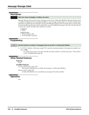 Page 578
Message Storage Limit
548◆IntraMail Features DSX Software Manual
Message Storage Limit
Description
Message Storage Limit sets how many messages can be left in a Subscriber Mailbox. Message Storage Limit 
is another invaluable tool for managing IntraMail’s voice message storage space. To conserve storage space 
and make it available for new messages, decrease the Message Storage Limit. If storage space is not \
an issue, 
increase the Message Storage Limit so subscribers can store additional m\
essages....