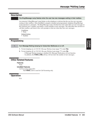 Page 579
Message Waiting Lamp
DSX Software ManualIntraMail Features◆549
IntraMail 
Features
Message Waiting  Lamp
Description
An extension’s Ring/Message Lamp  ﬂashes on the telephone to indicate that the user has new messages 
waiting in their mailbox. Once IntraMail is properly installed and progra\
mmed, telephone Ring/Message 
Lamp operation is automatic. The Ring/Message Lamp will  ﬂash fast (red) when there are new messages in 
the extension user’s mailbox, providing a visual reminder of new messages. The...