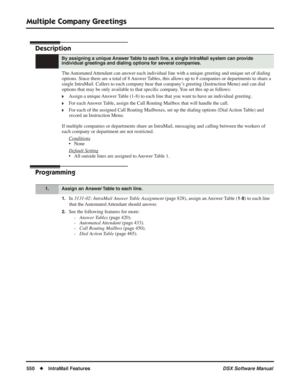 Page 580
Multiple Company Greetings
550◆IntraMail Features DSX Software Manual
Multiple Company Greetings
Description
The Automated Attendant can answer each individual line with a unique greeting and unique set of dialing 
options. Since there are a total of 8 Answer Tables, this allows up to 8 companies or departments to share a 
single IntraMail. Callers to each company hear that company’s greeting (Instruction Menu) and can dial 
options that may be only available to that speciﬁc company. You set this up as...