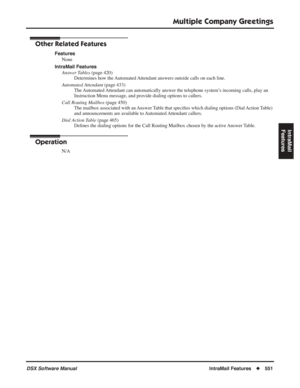 Page 581
Multiple Company Greetings
DSX Software ManualIntraMail Features◆551
IntraMail 
Features
Other Related Features
Features
None
IntraMail Features Answer Tables  (page 420)
Determines how the Automated Attendant answers outside calls on each line.
Automated Attendant  (page 433)
The Automated Attendant can automatically answer the telephone system’s incoming calls, play an 
Instruction Menu message, and provide dialing options to callers.
Call Routing Mailbox  (page 450)
The mailbox associated with an...