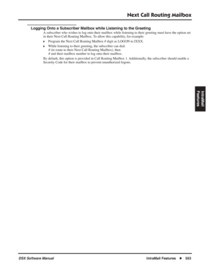 Page 583
Next Call Routing Mailbox
DSX Software ManualIntraMail Features◆553
IntraMail 
Features
Logging Onto a Subscriber Mailbox while Listening to the Greeting
A subscriber who wishes to log onto their mailbox while listening to the\
ir greeting must have the option set 
in their Next Call Routing Mailbox. To allow this capability, for example:
❥Program the Next Call Routing Mailbox # digit as LOGON to IXXX.
❥While listening to their greeting, the subscriber can dial: # (to route to their Next Call Routing...