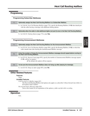 Page 587
Next Call Routing Mailbox
DSX Software ManualIntraMail Features◆557
IntraMail 
Features
Programming
Programming Subscriber Mailboxes
1.In  2144-04: Next Call Routing Mailbox  (page 774), specify the Routing Mailbox (1-16) that should pro-
vide the caller leaving a message with additional dialing options.
1.In  2144-03: Dialing Option  (page 772), enter Ye s.
Programming Announcement Mailboxes
1.In 4223-03: Next Call Routing Mailbox  (page 894), specify the Routing Mailbox (1-16) to which the 
caller...