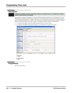 Page 588
Programming Voice Mail
558◆IntraMail Features DSX Software Manual
Programming Voice  Mail
Description
You program (customize) IntraMail by using the DSX telephone programmin\
g or the WindowsTM-based 
DSX System Administrator PC Program running on a PC or laptop. You can also do limited programming 
from the System Administrator’s mailbox. By using the many programmable options available with Intra-
Mail, you should be able to set up the system to accurately meet the cus\
tomer’s requirements.
❥To...