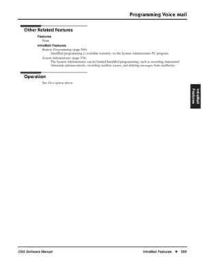 Page 589
Programming Voice Mail
DSX Software ManualIntraMail Features◆559
IntraMail 
Features
Other Related Features
Features
None
IntraMail Features Remote Programming  (page 564)
IntraMail programming is available remotely via the System Administrator PC program.
System Administrator  (page 576)
The System Administrator can do limited IntraMail programming, such as recording Automated 
Attendant announcements, recording mailbox names, and deleting messages \
from mailboxes.
Operation
See  Description  above. 