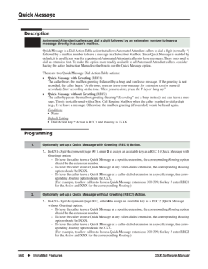 Page 590
Quick Message
560◆IntraMail Features DSX Software Manual
Quick Message
Description
Quick Message is a Dial Action Table action that allows Automated Attendant callers to dial a digit (normally *) 
followed by a mailbox number to leave a message in a Subscriber Mailbox. Since Quick Message is enabled by 
default, it is an efﬁcient way for experienced Automated Attendant callers to leave messages. There is no need to 
dial an extension  ﬁrst. To make this option more readily available to all Automated...