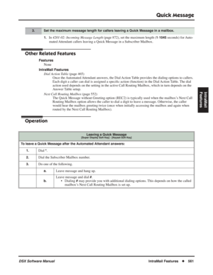 Page 591
Quick Message
DSX Software ManualIntraMail Features◆561
IntraMail 
Features
1.In  4201-02: Incoming Message Length  (page 872), set the maximum length (1-1045 seconds) for Auto-
mated Attendant callers leaving a Quick Message in a Subscriber Mailbox.
Other Related Features
Features None
IntraMail Features Dial Action Table  (page 465)
Once the Automated Attendant answers, the Dial Action Table provides the dialing options to callers. 
Each digit a caller can dial is assigned a speci ﬁc action (function)...