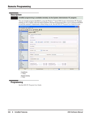 Page 594
Remote Programming
564◆IntraMail Features DSX Software Manual
Remote Programming
Description
You can remotely program IntraMail by using the WindowsTM-based DSX System Administrator PC Program 
running on a PC or laptop. After the initial installation, Remote Programming allows you to customize IntraMail 
to meet the customer’s requirements without being on-site. See the  DSX PC Program User Guide for more.
Conditions
• None
Default Setting
• N/A
Programming
See the DSX PC Program User Guide .
IntraMail...