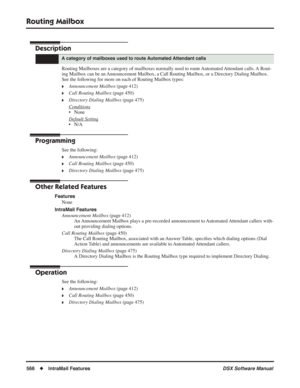 Page 596
Routing Mailbox
566◆IntraMail Features DSX Software Manual
Routing Mailbox
Description
Routing Mailboxes are a category of mailboxes normally used to route Automated Attendant calls. A Rout-
ing Mailbox can be an Announcement Mailbox, a Call Routing Mailbox, or a Directory Dialing Mai\
lbox. 
See the following for more on each of Routing Mailbox types:
❥Announcement Mailbox (page 412)
❥Call Routing Mailbox (page 450)
❥Directory Dialing Mailbox  (page 475)
Conditions
• None
Default Setting
• N/A...