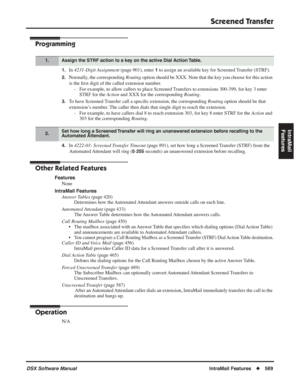 Page 599
Screened Transfer
DSX Software ManualIntraMail Features◆569
IntraMail 
Features
Programming
1.In  4231-Digit Assignment  (page 901), enter 1 to assign an available key for Screened Transfer (STRF).
2.Normally, the corresponding  Routing option should be XXX. Note that the key you choose for this action 
is the  ﬁrst digit of the called extension number.
- For example, to allow callers to place Screened Transfers to extensions 300-399, for key 3 enter  STRF for the  Action and XXX for the corresponding...