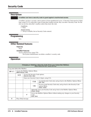 Page 600
Security Code
570◆IntraMail Features DSX Software Manual
Security Code
Description
A mailbox can have a security code to protect it from unauthorized access. A Security Code must be 4 digits 
long, using 0-9. If a subscriber wants to keep their mailbox private, they can enter a Security Code. No one 
else can use the subscriber’s mailbox unless they know the code.
Conditions
• None
Default Setting
• Always available, but no Security Codes entered.
Programming
N/A
Other Related Features
FeaturesNone...