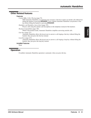 Page 61
Automatic Handsfree
DSX Software ManualFeatures◆31
Features
Other Related Features
Features
Central Of ﬁce Calls, Placing  (page 78)
With Automatic Handsfree, an extension user can press a line key to place an outside call without  ﬁrst 
lifting the handset or pressing 
SPEAKER. Users without Automatic Handsfree can preselect a line 
key before lifting the handset or pressing 
SPEAKER.
Handsfree and Handsfree Answerback  (page 195)
Process calls using the speaker and microphone in the telephone (instead...