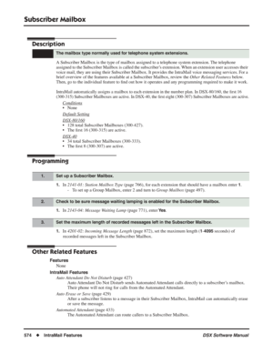 Page 604
Subscriber Mailbox
574◆IntraMail Features DSX Software Manual
Subscriber Mailbox
Description
A Subscriber Mailbox is the type of mailbox assigned to a telephone syst\
em extension. The telephone 
assigned to the Subscriber Mailbox is called the subscriber’s extension. When an extension user accesses their 
voice mail, they are using their Subscriber Mailbox. It provides the IntraMail voice messaging services. For a 
brief overview of the features available at a Subscriber Mailbox, review the Other...