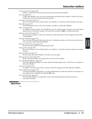 Page 605
Subscriber Mailbox
DSX Software ManualIntraMail Features◆575
IntraMail 
Features
Conversation Record  (page 462)
Enable or disable the Conversation Record beep for the Subscriber Mailbox.
Greeting  (page 493)
A Subscriber Mailbox user can record a personalized greeting for their m\
ailbox. Callers to the user’s 
mailbox hear the prerecorded personalized greeting.
Listening to Messages  (page 512)
Review this feature to learn which features are available to a subscriber while listening to messages.
Main...