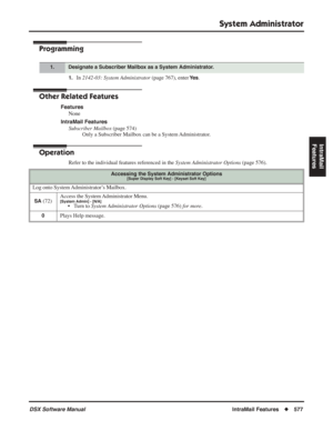 Page 607
System Administrator
DSX Software ManualIntraMail Features◆577
IntraMail 
Features
Programming
1.In  2142-03: System Administrator  (page 767), enter Ye s.
Other Related Features
Features
None
IntraMail Features Subscriber Mailbox  (page 574)
Only a Subscriber Mailbox can be a System Administrator.
Operation
Refer to the individual features referenced in the  System Administrator Options (page 576).
1.Designate a Subscriber Mailbox as a System Administrator.
Accessing the System Administrator...