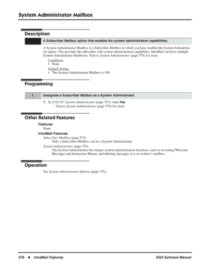 Page 608
System Administrator Mailbox
578◆IntraMail Features DSX Software Manual
System Administrator Mailbox
Description
A System Administrator Mailbox is a Subscriber Mailbox in which you have enabled the System Administra-
tor option. This provides the subscriber with system administration capabilities. IntraMail \
can have multiple 
System Administrator Mailboxes. Turn to 
System Administrator (page 576) for more.
Conditions
• None
Default Setting
• The System Administrator Mailbox is 300.
Programming
1.In...