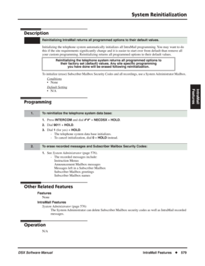Page 609
System Reinitialization
DSX Software ManualIntraMail Features◆579
IntraMail 
Features
System Reinitialization
Description
Initializing the telephone system automatically initializes all IntraMai\
l programming. You may want to do 
this if the site requirements signi ﬁcantly change and it is easier to start over from default than remove all 
your custom programming. Reinitializing returns all programmed options t\
o their default values.
To initialize (erase) Subscriber Mailbox Security Codes and all...
