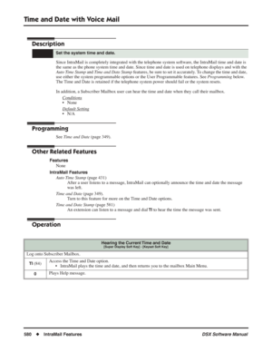 Page 610
Time and Date with Voice Mail
580◆IntraMail Features DSX Software Manual
Time and Date with Voice Mail
Description
Since IntraMail is completely integrated with the telephone system software, the IntraMail time and date is 
the same as the phone system time and date. Since time and date is used \
on telephone displays and with the 
Auto Time Stamp and Time and Date Stamp  features, be sure to set it accurately. To change the time and date, 
use either the system programmable options or the User...